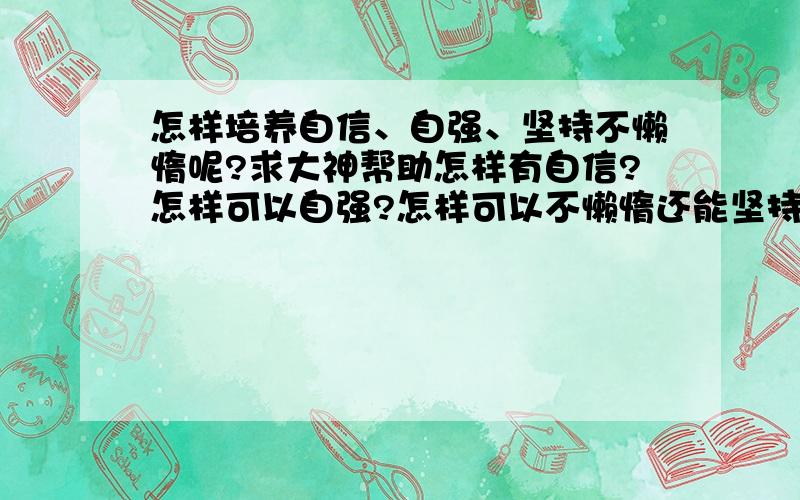 怎样培养自信、自强、坚持不懒惰呢?求大神帮助怎样有自信?怎样可以自强?怎样可以不懒惰还能坚持下去?怎样可以做到这些呢.我觉得好难吖...