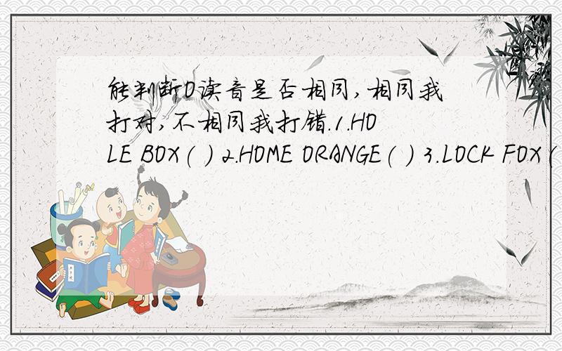 能判断O读音是否相同,相同我打对,不相同我打错.1.HOLE BOX( ) 2.HOME ORANGE( ) 3.LOCK FOX( ) 4.NOSE BOX( ) 5.LOCK HOLE( ) 6.ORANGE ROSE( )