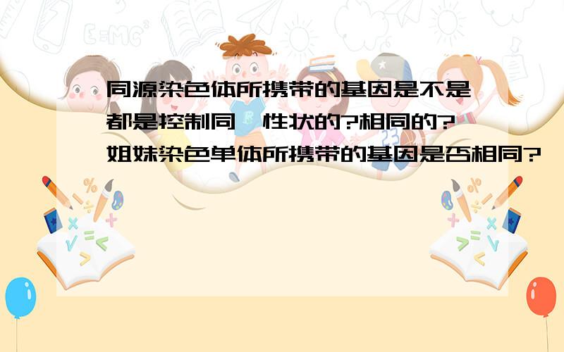 同源染色体所携带的基因是不是都是控制同一性状的?相同的?姐妹染色单体所携带的基因是否相同?