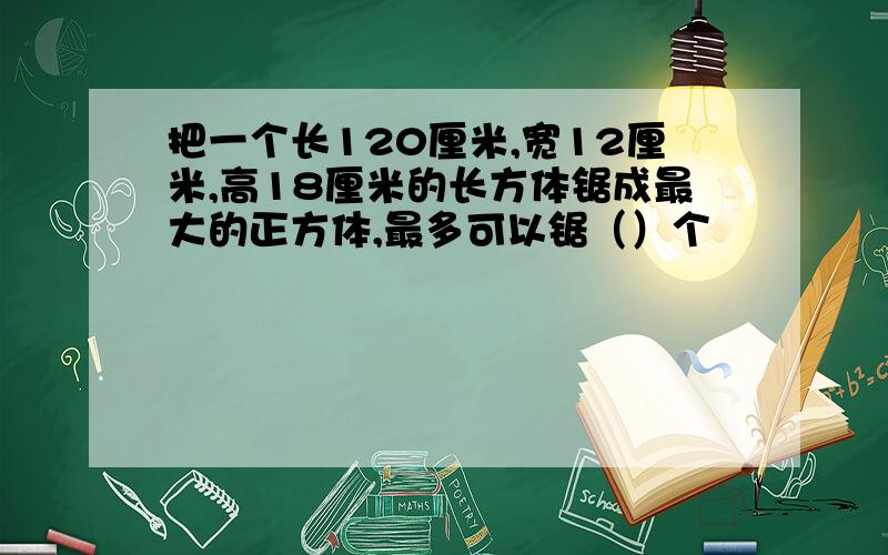 把一个长120厘米,宽12厘米,高18厘米的长方体锯成最大的正方体,最多可以锯（）个