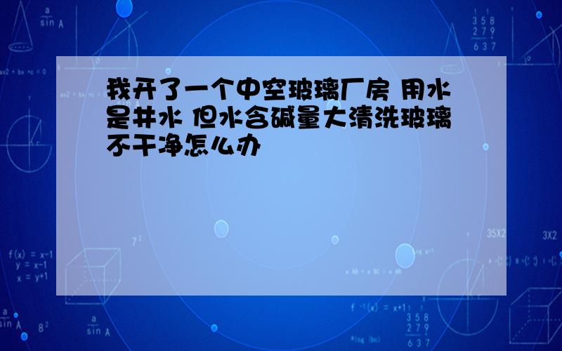 我开了一个中空玻璃厂房 用水是井水 但水含碱量大清洗玻璃不干净怎么办