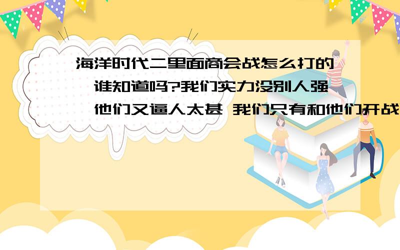 海洋时代二里面商会战怎么打的、谁知道吗?我们实力没别人强、他们又逼人太甚 我们只有和他们开战呢我们不强求赢他们 但也要不断的给他们惹麻烦