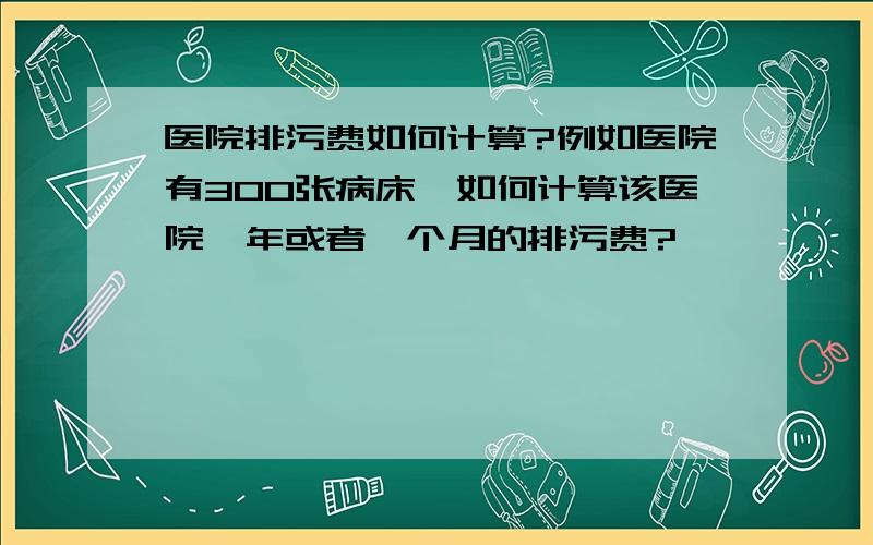 医院排污费如何计算?例如医院有300张病床,如何计算该医院一年或者一个月的排污费?