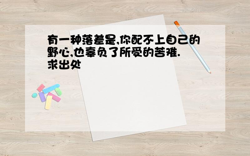 有一种落差是,你配不上自己的野心,也辜负了所受的苦难. 求出处