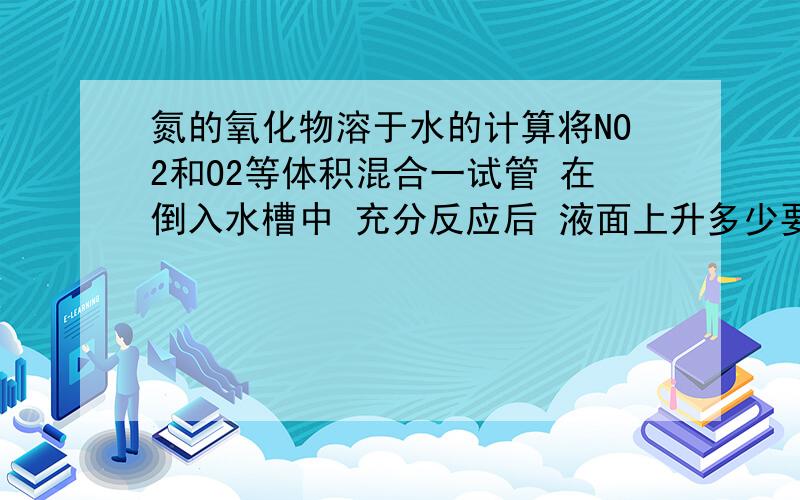 氮的氧化物溶于水的计算将NO2和O2等体积混合一试管 在倒入水槽中 充分反应后 液面上升多少要详解 在解释一下液面为什么会上升