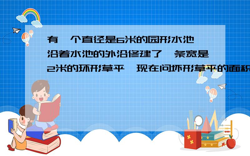 有一个直径是6米的园形水池,沿着水池的外沿修建了一条宽是2米的环形草平,现在问坏形草平的面积是多少?如图,自已乱画的.