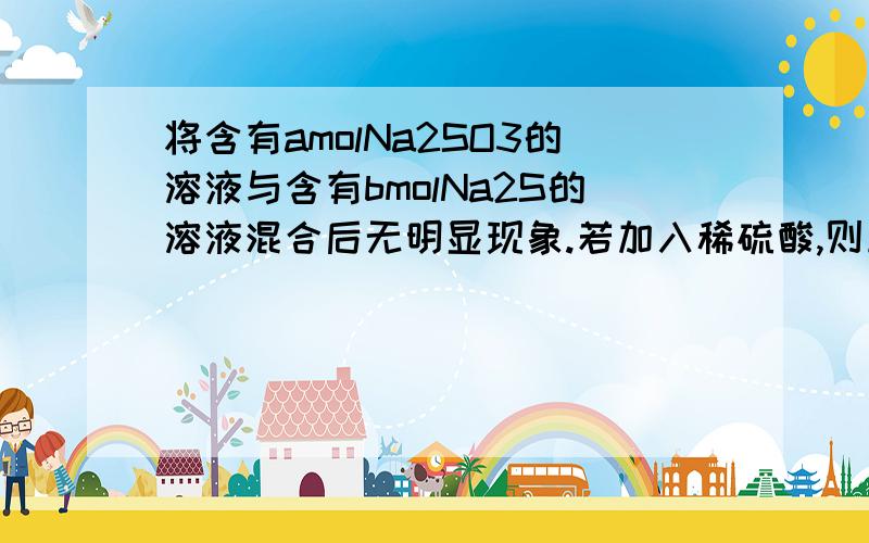 将含有amolNa2SO3的溶液与含有bmolNa2S的溶液混合后无明显现象.若加入稀硫酸,则立即出现浅黄色沉淀,下列有关叙述不正确的是：A:若a:b>1:2,则生成S和SO2B:若a:b=1:2,则生成SC:若a:b