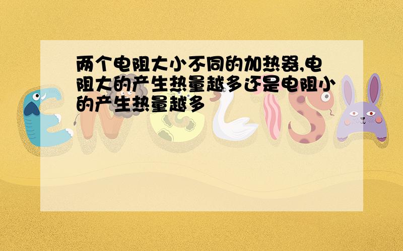 两个电阻大小不同的加热器,电阻大的产生热量越多还是电阻小的产生热量越多