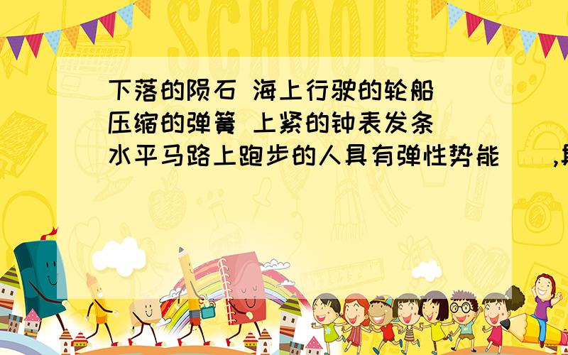 下落的陨石 海上行驶的轮船 压缩的弹簧 上紧的钟表发条 水平马路上跑步的人具有弹性势能（）,具有动能（）,具有重力势能（）