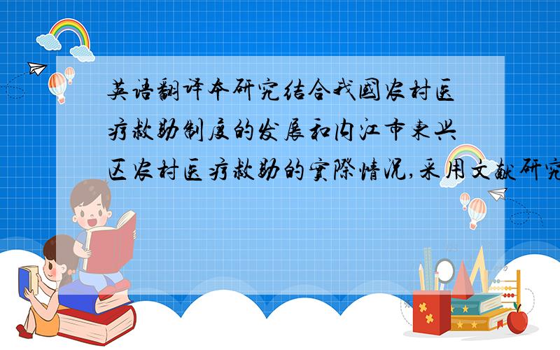 英语翻译本研究结合我国农村医疗救助制度的发展和内江市东兴区农村医疗救助的实际情况,采用文献研究、实证研究和定量分析等研究方法,对内江市东兴区农村医疗救助实施过程中的取得