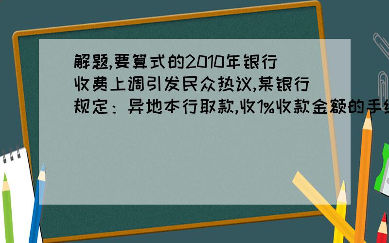 解题,要算式的2010年银行收费上调引发民众热议,某银行规定：异地本行取款,收1%收款金额的手续费最低位2元,最高50元,上大学的小明在老家存钱后,再到学校附近的银行取钱.若他取7000元,银行