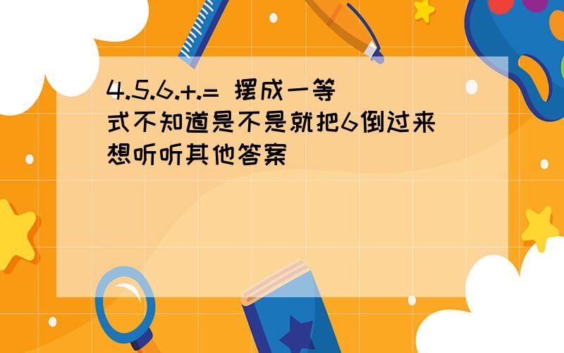 4.5.6.+.= 摆成一等式不知道是不是就把6倒过来 想听听其他答案