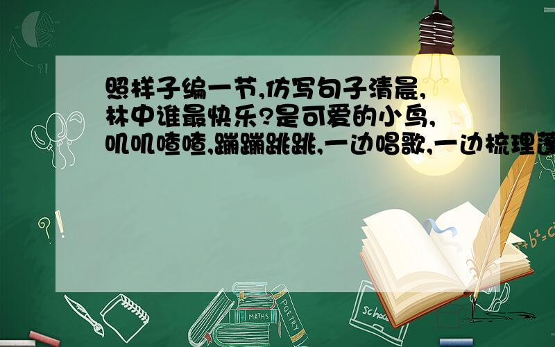 照样子编一节,仿写句子清晨,林中谁最快乐?是可爱的小鸟,叽叽喳喳,蹦蹦跳跳,一边唱歌,一边梳理蓬松的羽毛.清晨,林中谁最活跃?是机灵的小鸟,扑棱棱,飞来飞去,捕捉害虫,保护翠绿的树苗.