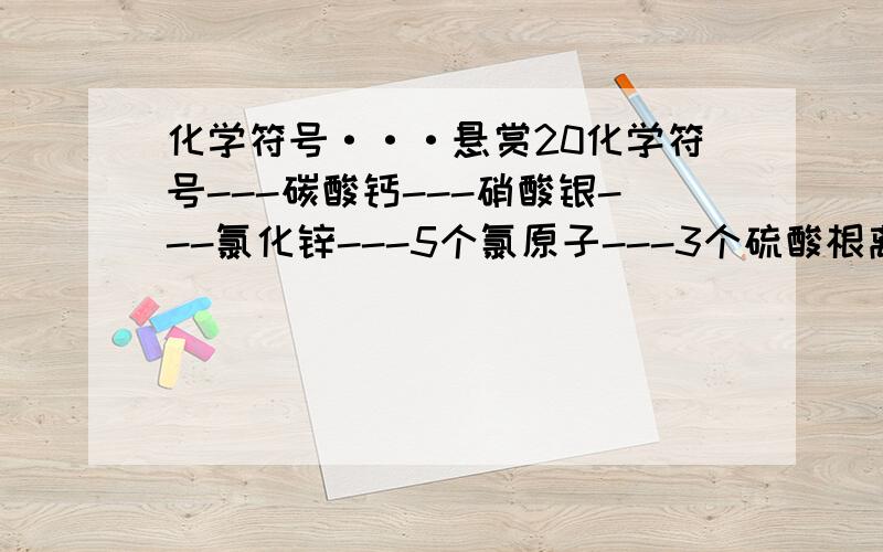 化学符号···悬赏20化学符号---碳酸钙---硝酸银---氯化锌---5个氯原子---3个硫酸根离子---氢氧化钠-亚铁离子---氢氧根离子---氧化镁中镁元素的化合价---4个铵银根离子