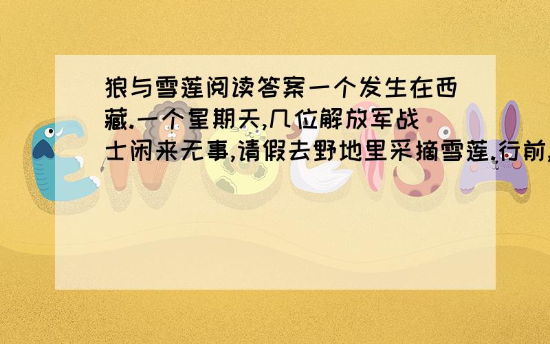 狼与雪莲阅读答案一个发生在西藏.一个星期天,几位解放军战士闲来无事,请假去野地里采摘雪莲.行前,他们做了充分准备,水壶、干粮、药品,一应俱全.哪知转悠了一上午,也没发现雪莲的影子,