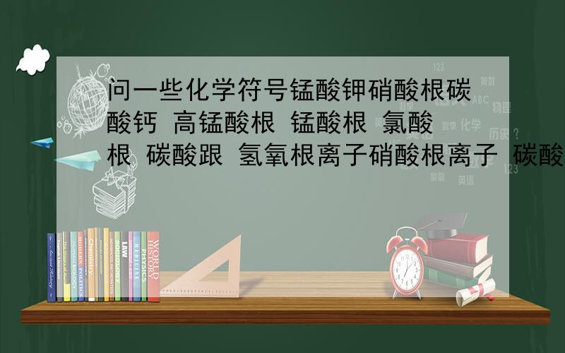 问一些化学符号锰酸钾硝酸根碳酸钙 高锰酸根 锰酸根 氯酸根 碳酸跟 氢氧根离子硝酸根离子 碳酸根离子 要按顺序写啊,不然就把是什么标明,我们还没学到嘞,我可没那么天才