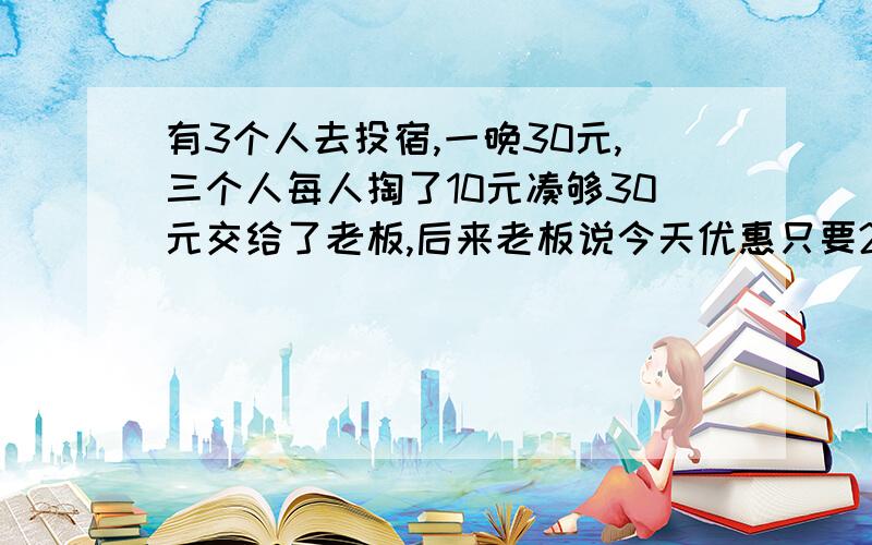 有3个人去投宿,一晚30元,三个人每人掏了10元凑够30元交给了老板,后来老板说今天优惠只要25元就够了,拿出5元命令服务生退还给他们,服务生偷偷藏起了2元,然后,把剩下的3元钱分给了那三个人