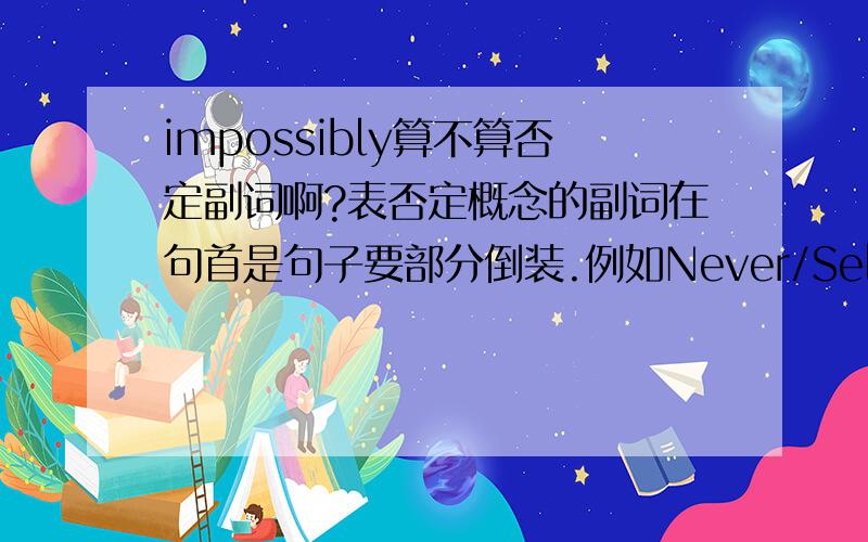 impossibly算不算否定副词啊?表否定概念的副词在句首是句子要部分倒装.例如Never/Seldom has there been so much protest against the bomb.还有little、hardly、scarcely、nowhere、not until等都是否定副词,可以用在