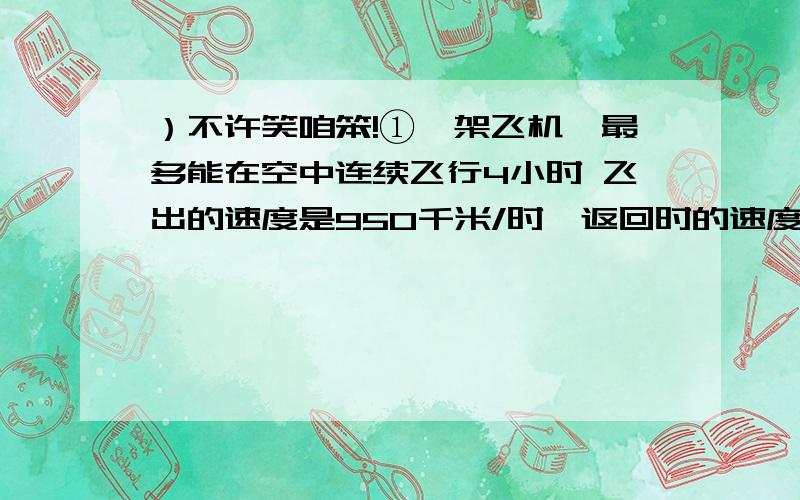 ）不许笑咱笨!①一架飞机,最多能在空中连续飞行4小时 飞出的速度是950千米/时,返回时的速度是850千米/时,这个飞机最远飞出多少千米就应该返回?（列方程~）②甲乙丙三个单位为希望工程捐