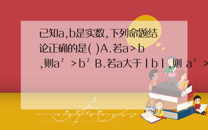 已知a,b是实数,下列命题结论正确的是( )A.若a＞b,则a² ＞b² B.若a大于|b|,则 a² ＞b² C.若|a|大于b,则 a² ＞b² D.若a的3次方＞b的3次方,则a的2次方＞b的2次方