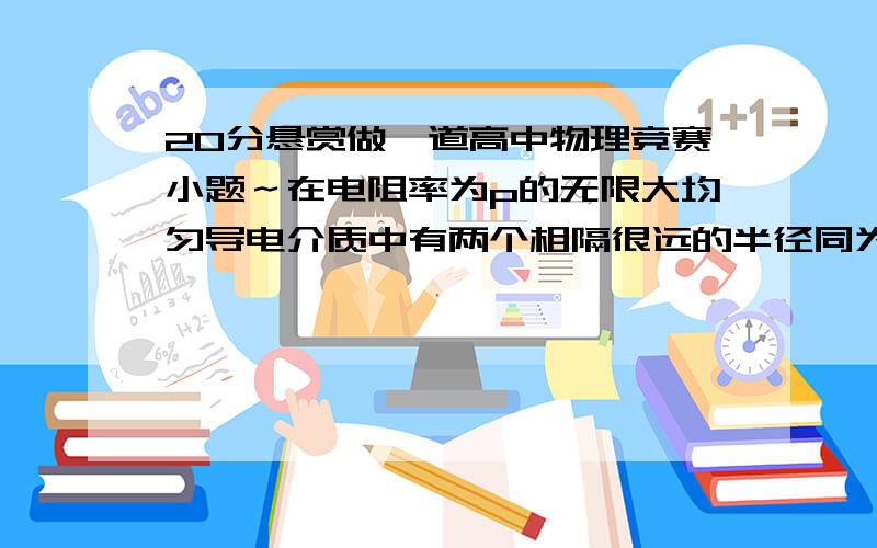 20分悬赏做一道高中物理竞赛小题～在电阻率为p的无限大均匀导电介质中有两个相隔很远的半径同为a的金属球.当两球间的距离比它们的半径大得多时,求两球间介质的电阻.