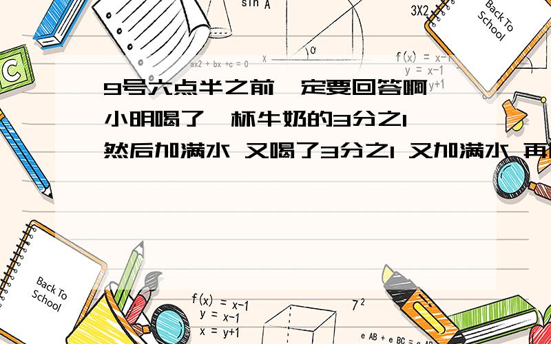 9号六点半之前一定要回答啊 小明喝了一杯牛奶的3分之1 然后加满水 又喝了3分之1 又加满水 再喝半杯又加满水 最后把一杯牛奶全喝了 小明喝的牛奶多还是水多