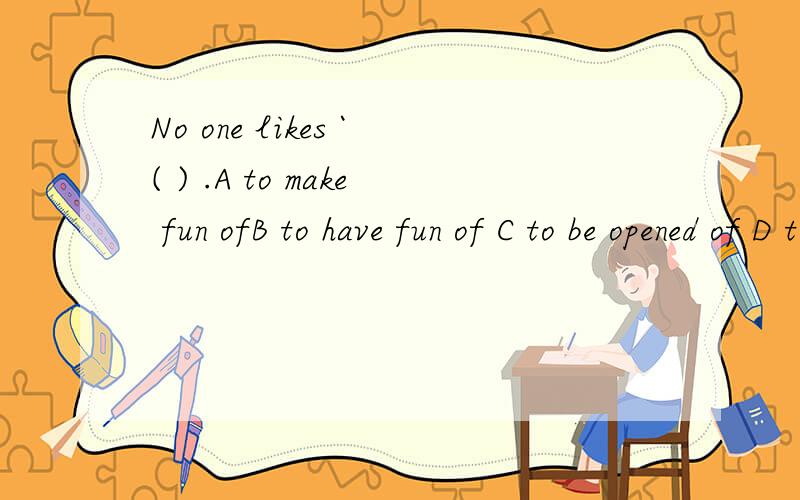 No one likes `( ) .A to make fun ofB to have fun of C to be opened of D to be made fun of如果可以的话,请在答案后面标上这么做的理由,