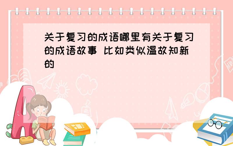 关于复习的成语哪里有关于复习的成语故事 比如类似温故知新的