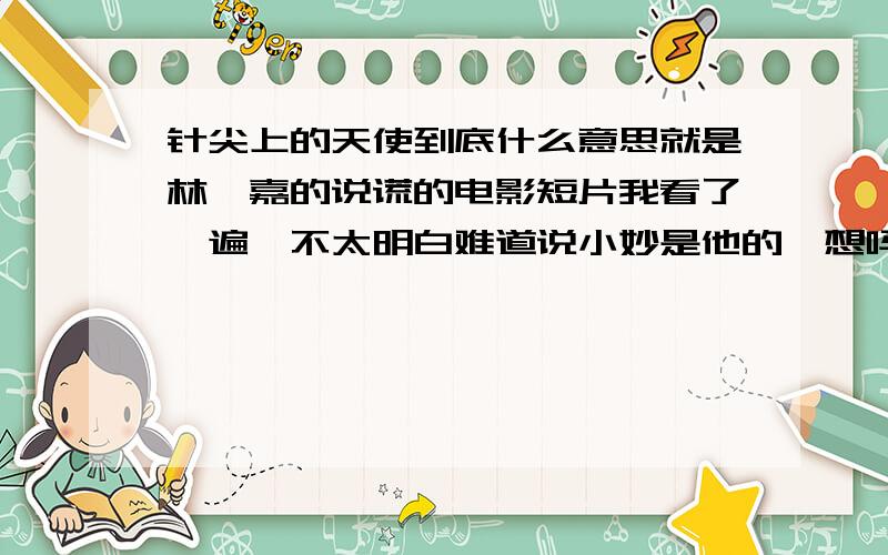 针尖上的天使到底什么意思就是林宥嘉的说谎的电影短片我看了一遍,不太明白难道说小妙是他的臆想吗他假装自己背叛了小元?还是因为他背叛了小元,所以精神失常常看到针,那歌中又为什么