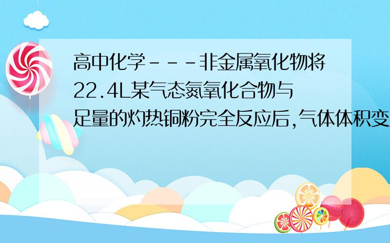 高中化学---非金属氧化物将22.4L某气态氮氧化合物与足量的灼热铜粉完全反应后,气体体积变为11.2L（体积均为在相同条件下测定）,则该氮氧化合物的化学式为()A NO2 B N2O2 C N2O D N2O4