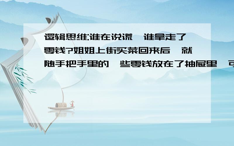 逻辑思维:谁在说谎,谁拿走了零钱?姐姐上街买菜回来后,就随手把手里的一些零钱放在了抽屉里,可是,等姐姐下午再去拿钱买菜的时候发现抽屉里的零钱没有了,于是,她就把三个妹妹叫来,问她