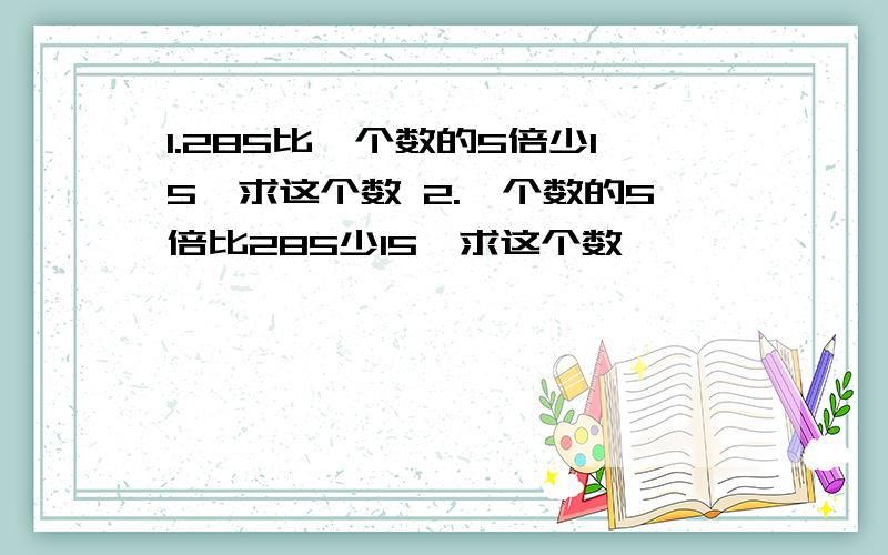 1.285比一个数的5倍少15,求这个数 2.一个数的5倍比285少15,求这个数