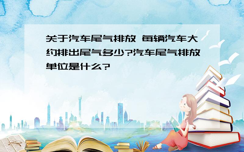 关于汽车尾气排放 每辆汽车大约排出尾气多少?汽车尾气排放单位是什么?