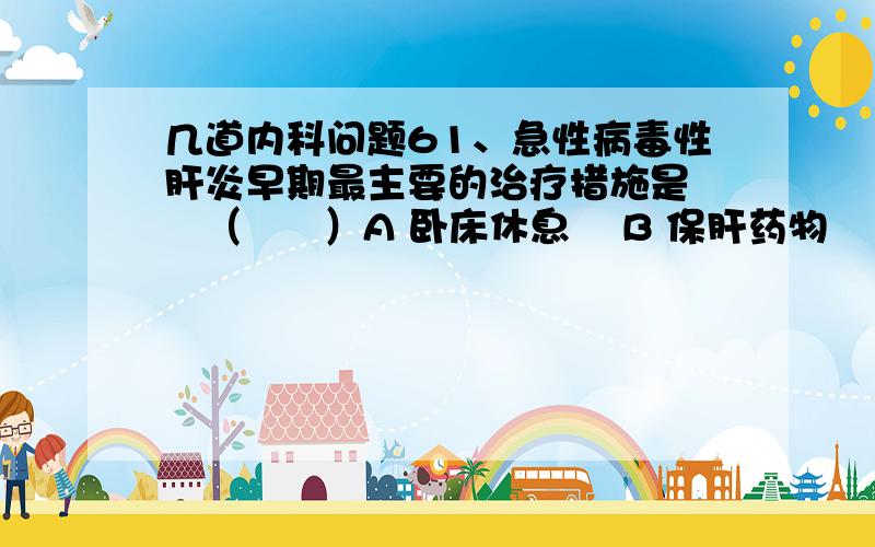 几道内科问题61、急性病毒性肝炎早期最主要的治疗措施是    （      ）A 卧床休息    B 保肝药物    C 免疫制剂    D 抗病毒药物    E 维生素类药物62、乙型肝炎病毒的抗原抗体系统中,具有保护