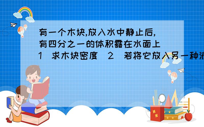 有一个木块,放入水中静止后,有四分之一的体积露在水面上（1）求木块密度（2）若将它放入另一种液体中时有五分之三的体积浸入液体中,求液体密度