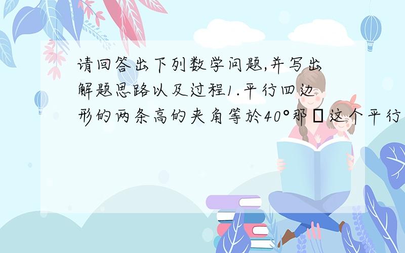 请回答出下列数学问题,并写出解题思路以及过程1.平行四边形的两条高的夹角等於40°那麼这个平行四边形的一个较小的角等於（这个麻烦讲一下图怎麼画） 2.一个平行四边形的锐角等於60°