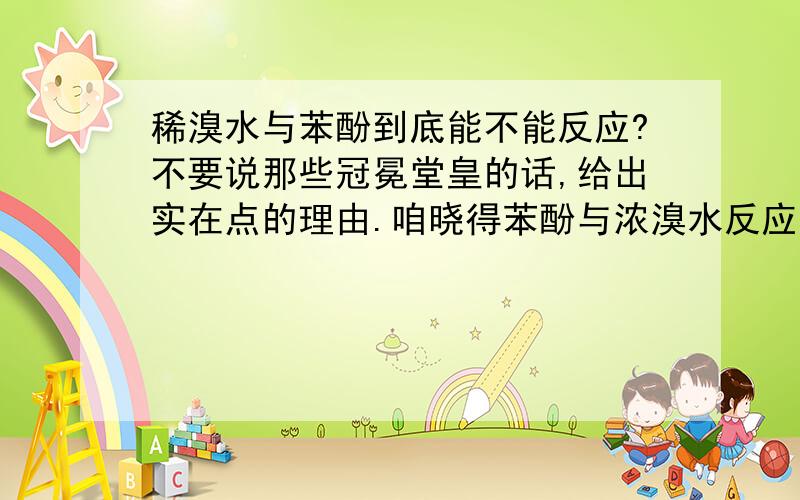 稀溴水与苯酚到底能不能反应?不要说那些冠冕堂皇的话,给出实在点的理由.咱晓得苯酚与浓溴水反应的公式,苯酚和浓溴水的反应产物三溴苯酚的现象是白色沉淀,老师也说过苯酚只与浓溴水