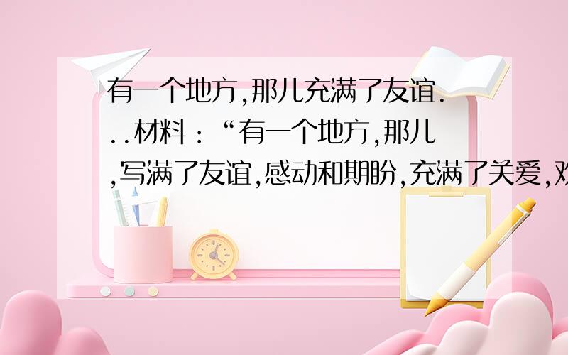 有一个地方,那儿充满了友谊...材料：“有一个地方,那儿,写满了友谊,感动和期盼,充满了关爱,欢乐和温馨；那儿,有鲜花和掌声,有失落和泪水；那儿,我们邂逅了美丽,学会了坚韧……”,要求