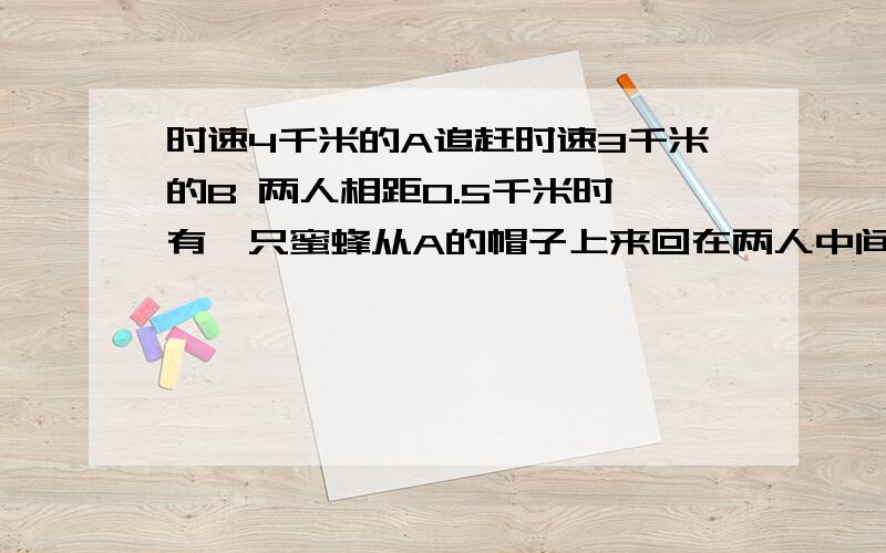 时速4千米的A追赶时速3千米的B 两人相距0.5千米时 有一只蜜蜂从A的帽子上来回在两人中间飞一直飞到A追上B为止,若蜜蜂时速为10千米,则蜜蜂飞了多远?