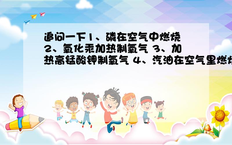 追问一下1、磷在空气中燃烧 2、氧化汞加热制氧气 3、加热高锰酸钾制氧气 4、汽油在空气里燃烧成水和二氧化1、磷在空气中燃烧 2、氧化汞加热制氧气 3、加热高锰酸钾制氧气 4、汽油在空