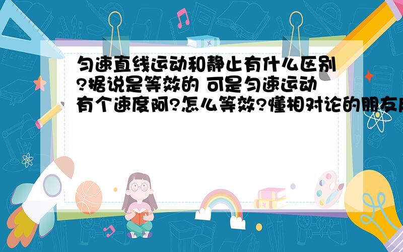 匀速直线运动和静止有什么区别?据说是等效的 可是匀速运动有个速度阿?怎么等效?懂相对论的朋友麻烦解释一下……