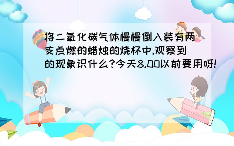 将二氧化碳气体慢慢倒入装有两支点燃的蜡烛的烧杯中,观察到的现象识什么?今天8.00以前要用呀!