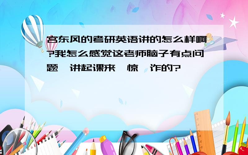 宫东风的考研英语讲的怎么样啊?我怎么感觉这老师脑子有点问题,讲起课来一惊一诈的?