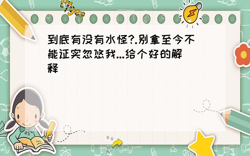 到底有没有水怪?.别拿至今不能证实忽悠我...给个好的解释