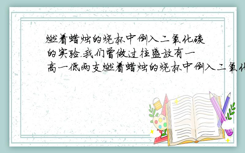 燃着蜡烛的烧杯中倒入二氧化碳的实验.我们曾做过往盛放有一高一低两支燃着蜡烛的烧杯中倒入二氧化碳的实验,发现的现象是下层的蜡烛比上层的蜡烛先熄灭.但如果将烧杯倒扣在两支燃着