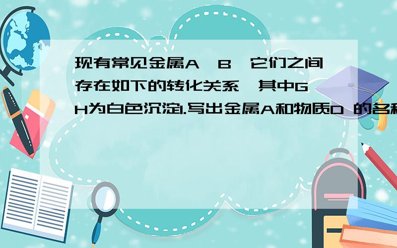 现有常见金属A、B,它们之间存在如下的转化关系,其中G、H为白色沉淀1.写出金属A和物质D 的名称或化学式2,.写出E转化为G的离子方程式3.写出H放在空气中的现象