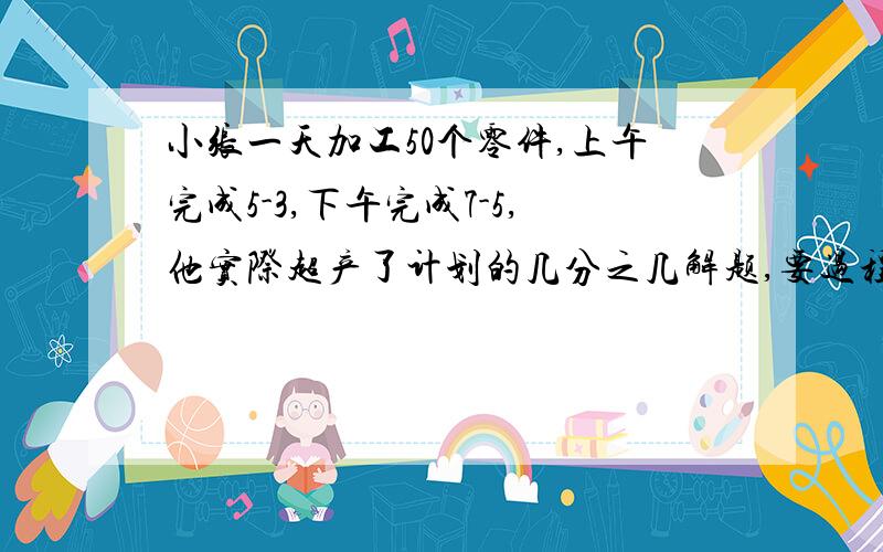 小张一天加工50个零件,上午完成5-3,下午完成7-5,他实际超产了计划的几分之几解题,要过程小张一天加工50个零件，上午完成3/5，下午完成5/7，他实际超产了计划的几分之几