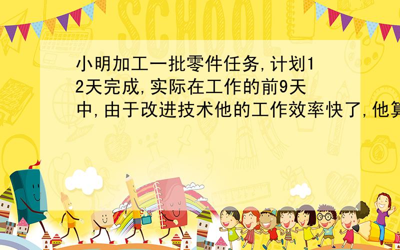 小明加工一批零件任务,计划12天完成,实际在工作的前9天中,由于改进技术他的工作效率快了,他算一算后比按原计划的工效一共多做了45个零件,并且已完成了任务的百分之八十多15个,这批零件