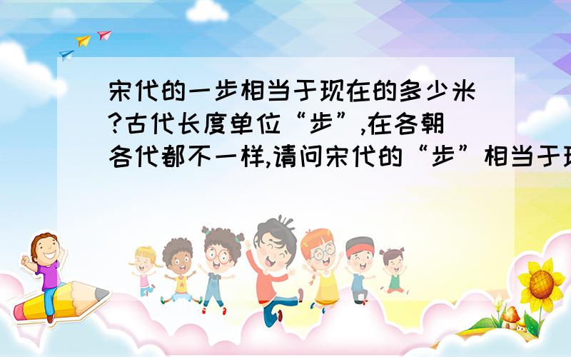 宋代的一步相当于现在的多少米?古代长度单位“步”,在各朝各代都不一样,请问宋代的“步”相当于现代度量衡的多少呢?