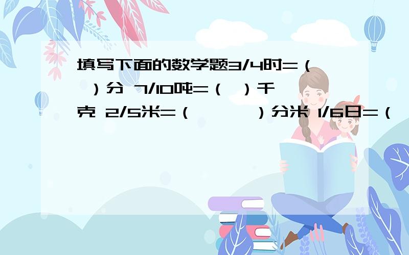 填写下面的数学题3/4时=（ ）分 7/10吨=（ ）千克 2/5米=（　　　）分米 1/6日=（ ）时 7/50米=（ ）厘米 3/5分=（ ）秒1/20千米=（ ）米 3/10米（ ）分米 7/10千克=（ )克